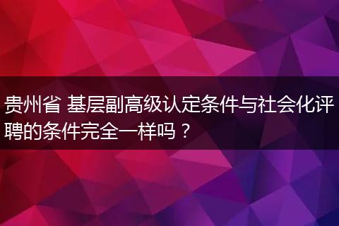 贵州省 基层副高级认定条件与社会化评聘的条件完全一样吗？