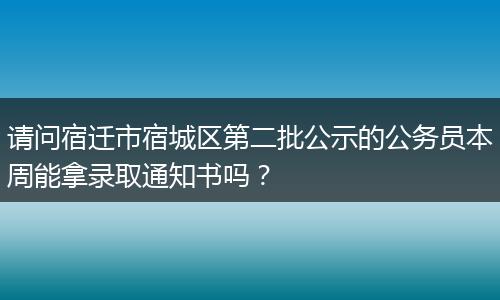 请问宿迁市宿城区第二批公示的公务员本周能拿录取通知书吗？