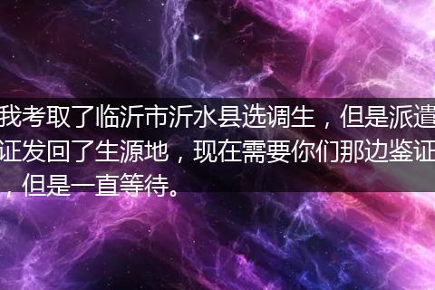 我考取了临沂市沂水县选调生，但是派遣证发回了生源地，现在需要你们那边鉴证，但是一直等待。