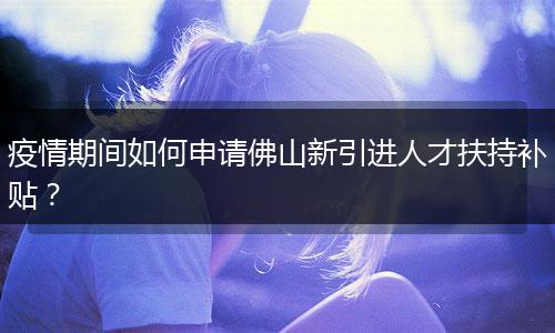 疫情期间如何申请佛山新引进人才扶持补贴？