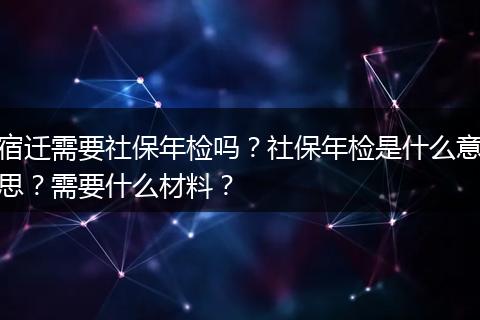 宿迁需要社保年检吗？社保年检是什么意思？需要什么材料？