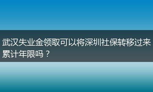 武汉失业金领取可以将深圳社保转移过来累计年限吗？