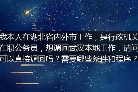我本人在湖北省内外市工作，是行政机关在职公务员，想调回武汉本地工作，请问可以直接调回吗？需要哪些条件和程序？