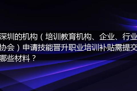 深圳的机构（培训教育机构、企业、行业协会）申请技能晋升职业培训补贴需提交哪些材料？