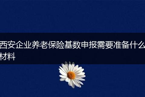 西安企业养老保险基数申报需要准备什么材料