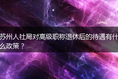苏州人社局对高级职称退休后的待遇有什么政策？