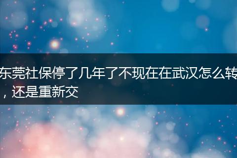东莞社保停了几年了不现在在武汉怎么转，还是重新交
