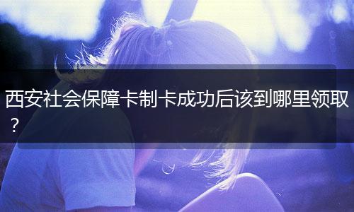 西安社会保障卡制卡成功后该到哪里领取？