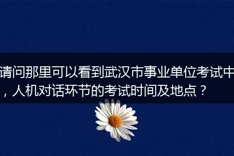 请问那里可以看到武汉市事业单位考试中，人机对话环节的考试时间及地点？