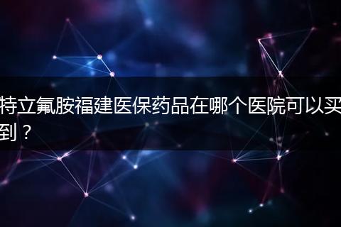 特立氟胺福建医保药品在哪个医院可以买到？