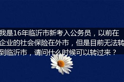 我是16年临沂市新考入公务员，以前在企业的社会保险在外市，但是目前无法转到临沂市，请问什么时候可以转过来？