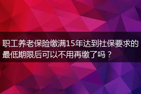 职工养老保险缴满15年达到社保要求的最低期限后可以不用再缴了吗？