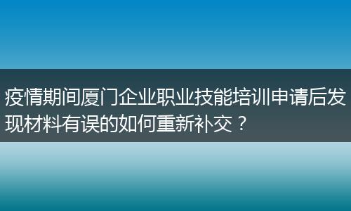 疫情期间厦门企业职业技能培训申请后发现材料有误的如何重新补交？