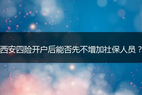 西安四险开户后能否先不增加社保人员？