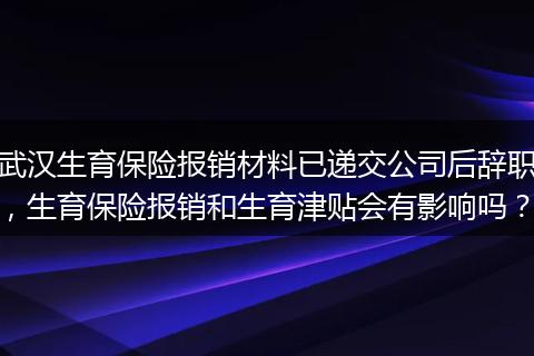 武汉生育保险报销材料已递交公司后辞职，生育保险报销和生育津贴会有影响吗？