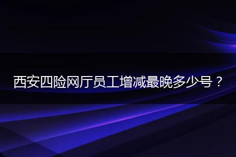 西安四险网厅员工增减最晚多少号？