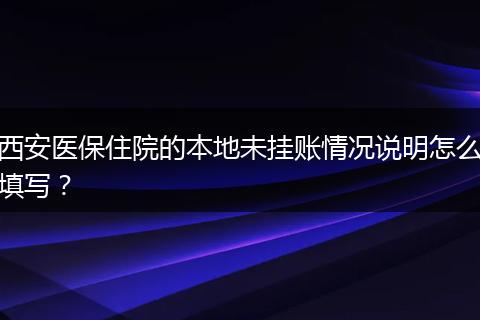 西安医保住院的本地未挂账情况说明怎么填写？