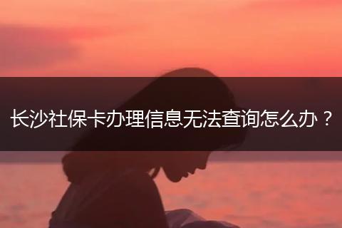 长沙社保卡办理信息无法查询怎么办？