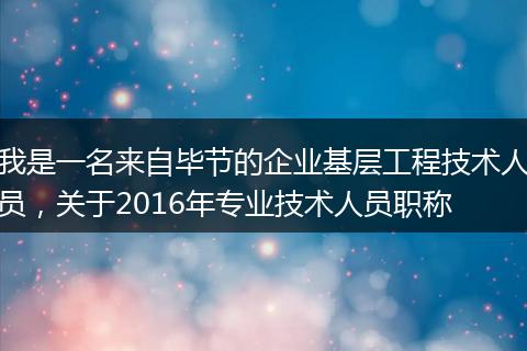 我是一名来自毕节的企业基层工程技术人员，关于2016年专业技术人员职称