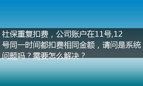 社保重复扣费，公司账户在11号,12号同一时间都扣费相同金额，请问是系统问题吗？需要怎么解决？