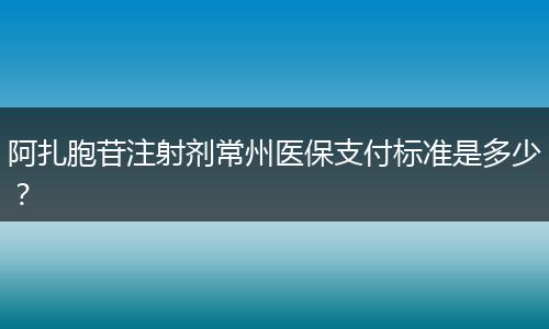 阿扎胞苷注射剂常州医保支付标准是多少？