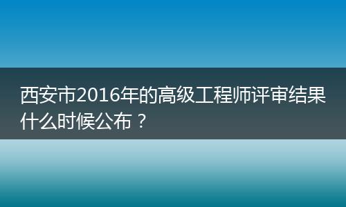 西安市2016年的高级工程师评审结果什么时候公布？