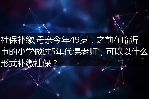 社保补缴,母亲今年49岁，之前在临沂市的小学做过5年代课老师，可以以什么形式补缴社保？