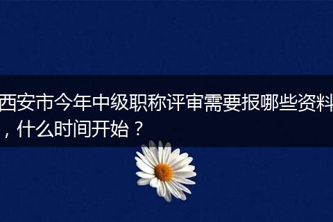 西安市今年中级职称评审需要报哪些资料，什么时间开始？