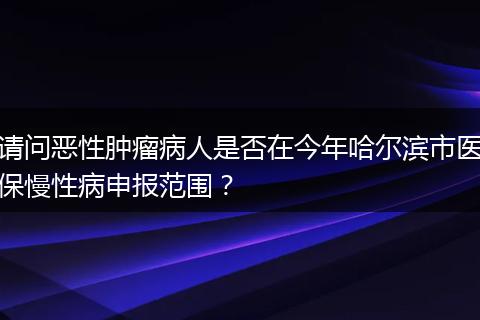 请问恶性肿瘤病人是否在今年哈尔滨市医保慢性病申报范围？