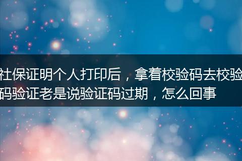 社保证明个人打印后，拿着校验码去校验码验证老是说验证码过期，怎么回事