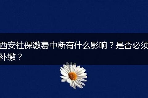 西安社保缴费中断有什么影响？是否必须补缴？