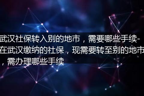 武汉社保转入别的地市，需要哪些手续-在武汉缴纳的社保，现需要转至别的地市，需办理哪些手续