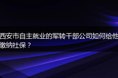 西安市自主就业的军转干部公司如何给他缴纳社保？