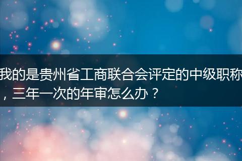 我的是贵州省工商联合会评定的中级职称，三年一次的年审怎么办？