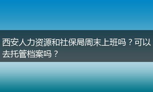 西安人力资源和社保局周末上班吗？可以去托管档案吗？