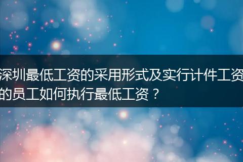 深圳最低工资的采用形式及实行计件工资的员工如何执行最低工资？