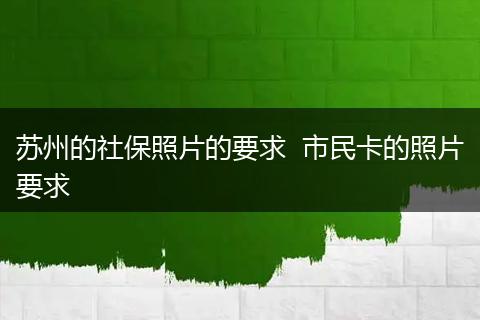 苏州的社保照片的要求  市民卡的照片要求