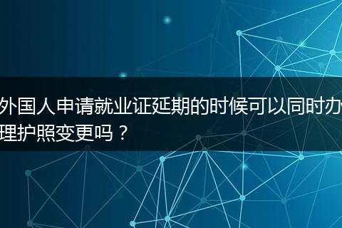 外国人申请就业证延期的时候可以同时办理护照变更吗？