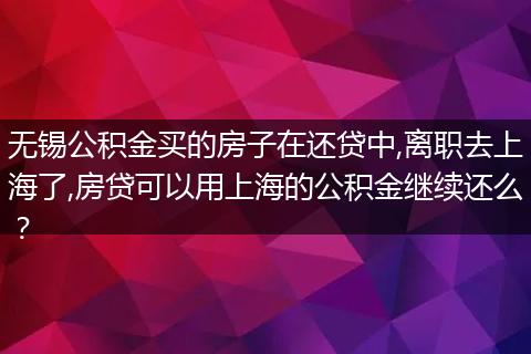 无锡公积金买的房子在还贷中,离职去上海了,房贷可以用上海的公积金继续还么？