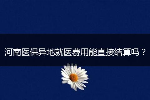河南医保异地就医费用能直接结算吗？