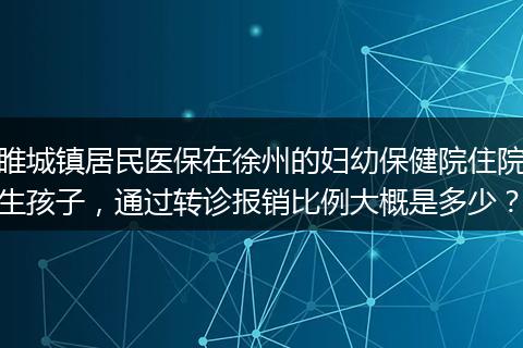 睢城镇居民医保在徐州的妇幼保健院住院生孩子，通过转诊报销比例大概是多少？