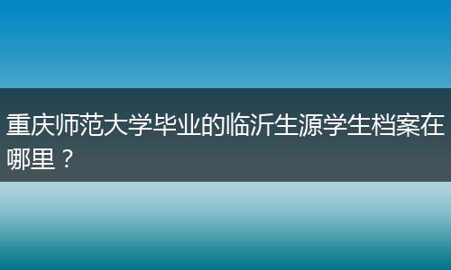 重庆师范大学毕业的临沂生源学生档案在哪里？