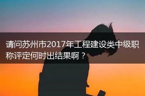 请问苏州市2017年工程建设类中级职称评定何时出结果啊？