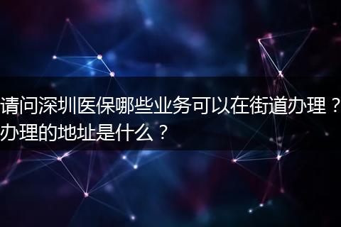 请问深圳医保哪些业务可以在街道办理？办理的地址是什么？