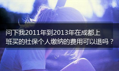 问下我2011年到2013年在成都上班买的社保个人缴纳的费用可以退吗？