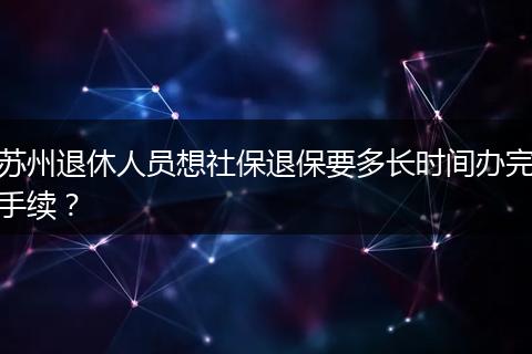 苏州退休人员想社保退保要多长时间办完手续？