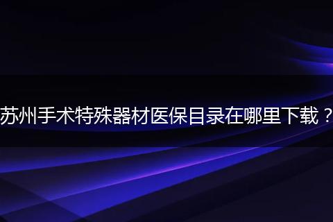苏州手术特殊器材医保目录在哪里下载？