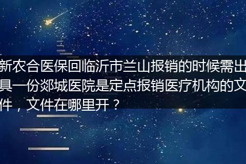 新农合医保回临沂市兰山报销的时候需出具一份郯城医院是定点报销医疗机构的文件，文件在哪里开？