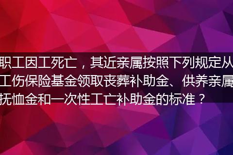 职工因工死亡，其近亲属按照下列规定从工伤保险基金领取丧葬补助金、供养亲属抚恤金和一次性工亡补助金的标准？