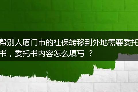 帮别人厦门市的社保转移到外地需要委托书，委托书内容怎么填写 ？